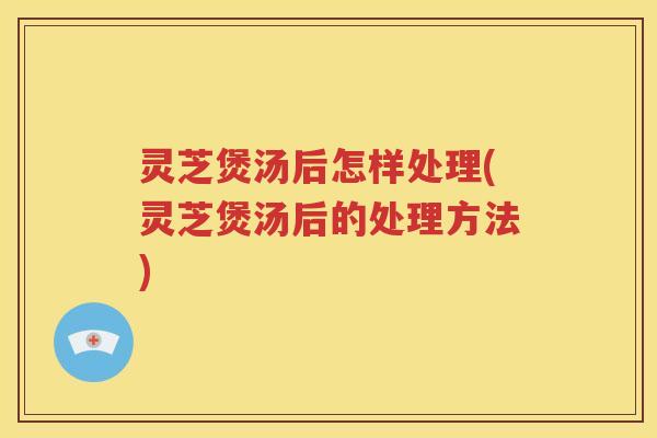 灵芝煲汤后怎样处理(灵芝煲汤后的处理方法)