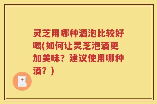灵芝用哪种酒泡比较好喝(如何让灵芝泡酒更加美味？建议使用哪种酒？)