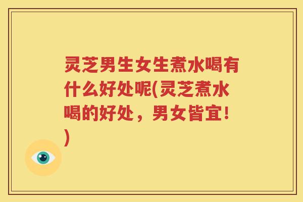 灵芝男生女生煮水喝有什么好处呢(灵芝煮水喝的好处，男女皆宜！)