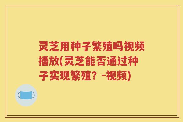灵芝用种子繁殖吗视频播放(灵芝能否通过种子实现繁殖？-视频)