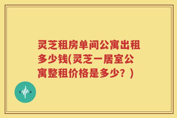 灵芝租房单间公寓出租多少钱(灵芝一居室公寓整租价格是多少？)