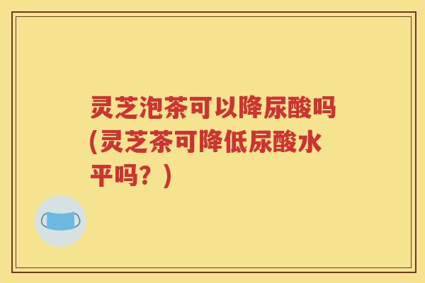 灵芝泡茶可以降尿酸吗(灵芝茶可降低尿酸水平吗？)