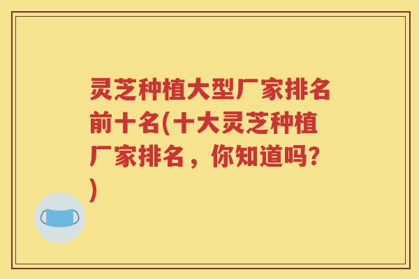 灵芝种植大型厂家排名前十名(十大灵芝种植厂家排名，你知道吗？)