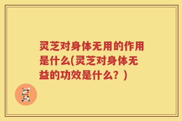 灵芝对身体无用的作用是什么(灵芝对身体无益的功效是什么？)
