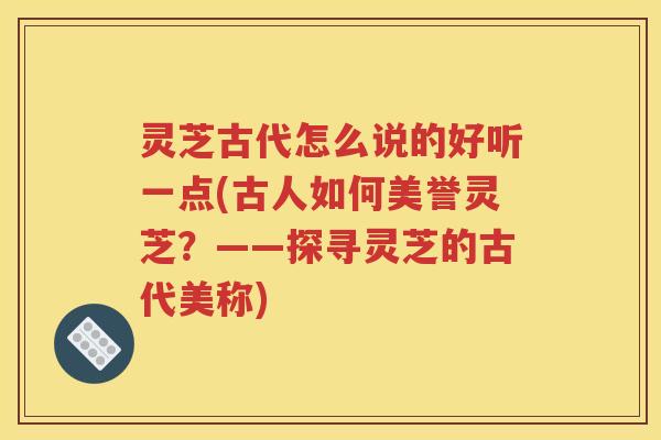 灵芝古代怎么说的好听一点(古人如何美誉灵芝？——探寻灵芝的古代美称)