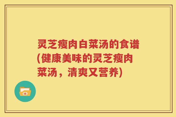 灵芝瘦肉白菜汤的食谱(健康美味的灵芝瘦肉菜汤，清爽又营养)