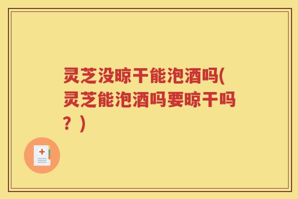 灵芝没晾干能泡酒吗(灵芝能泡酒吗要晾干吗？)