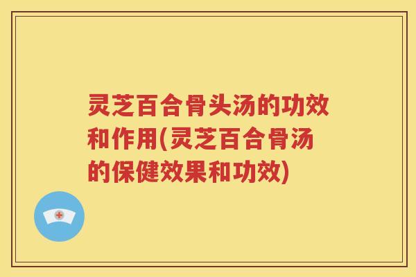 灵芝百合骨头汤的功效和作用(灵芝百合骨汤的保健效果和功效)