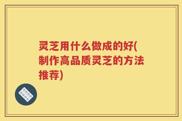 灵芝用什么做成的好(制作高品质灵芝的方法推荐)
