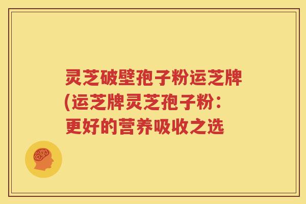 灵芝破壁孢子粉运芝牌(运芝牌灵芝孢子粉：更好的营养吸收之选