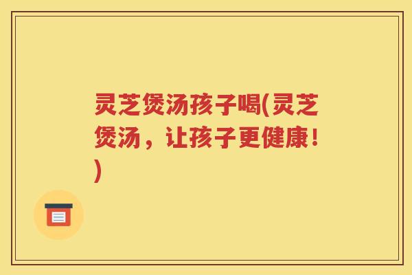 灵芝煲汤孩子喝(灵芝煲汤，让孩子更健康！)