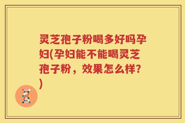 灵芝孢子粉喝多好吗孕妇(孕妇能不能喝灵芝孢子粉，效果怎么样？)