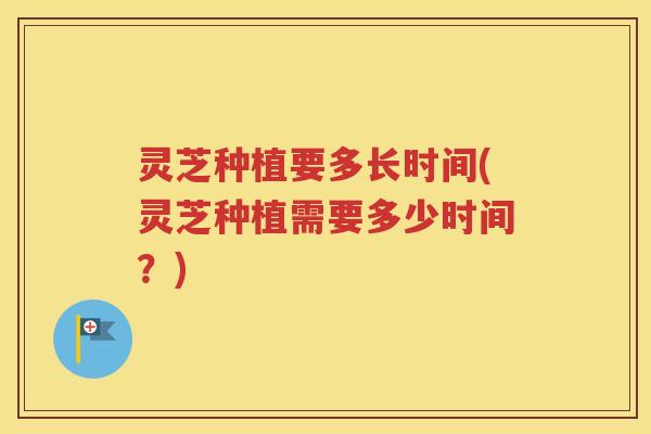 灵芝种植要多长时间(灵芝种植需要多少时间？)