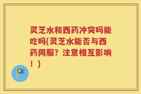 灵芝水和西药冲突吗能吃吗(灵芝水能否与西药同服？注意相互影响！)