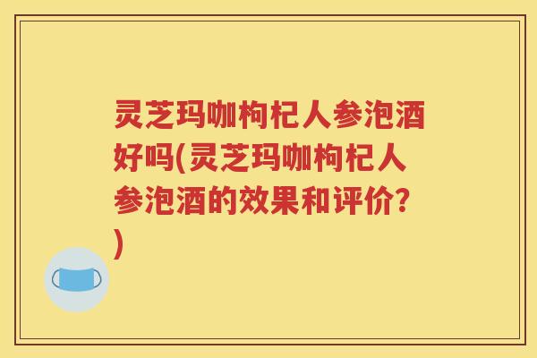 灵芝玛咖枸杞人参泡酒好吗(灵芝玛咖枸杞人参泡酒的效果和评价？)