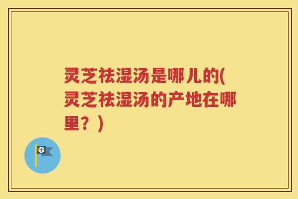 灵芝祛湿汤是哪儿的(灵芝祛湿汤的产地在哪里？)