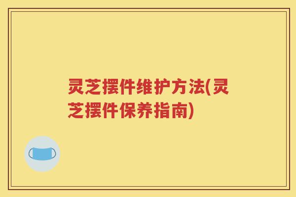 灵芝摆件维护方法(灵芝摆件保养指南)