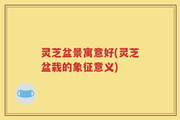 灵芝盆景寓意好(灵芝盆栽的象征意义)