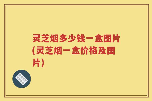 灵芝烟多少钱一盒图片(灵芝烟一盒价格及图片)