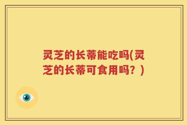 灵芝的长蒂能吃吗(灵芝的长蒂可食用吗？)