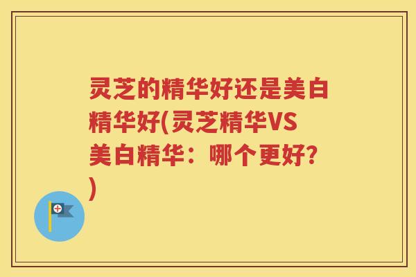 灵芝的精华好还是美白精华好(灵芝精华VS美白精华：哪个更好？)