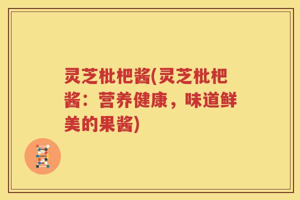 灵芝枇杷酱(灵芝枇杷酱：营养健康，味道鲜美的果酱)