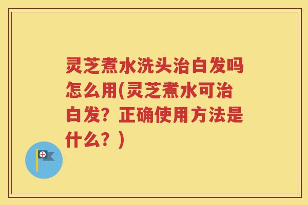 灵芝煮水洗头治白发吗怎么用(灵芝煮水可治白发？正确使用方法是什么？)