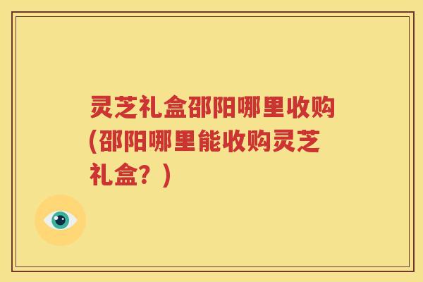灵芝礼盒邵阳哪里收购(邵阳哪里能收购灵芝礼盒？)