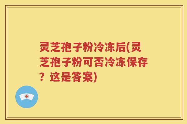 灵芝孢子粉冷冻后(灵芝孢子粉可否冷冻保存？这是答案)