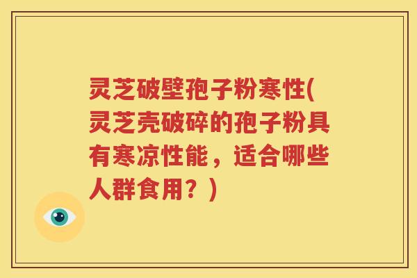 灵芝破壁孢子粉寒性(灵芝壳破碎的孢子粉具有寒凉性能，适合哪些人群食用？)