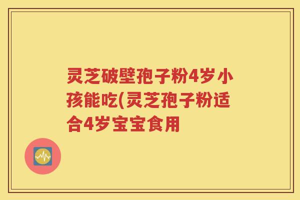 灵芝破壁孢子粉4岁小孩能吃(灵芝孢子粉适合4岁宝宝食用