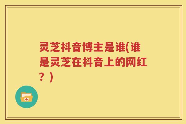 灵芝抖音博主是谁(谁是灵芝在抖音上的网红？)