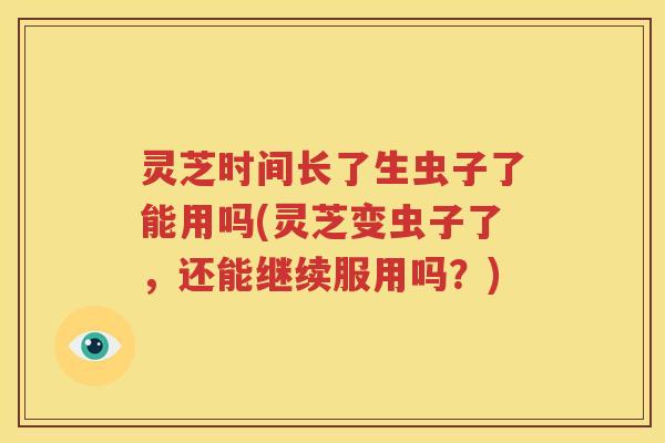 灵芝时间长了生虫子了能用吗(灵芝变虫子了，还能继续服用吗？)