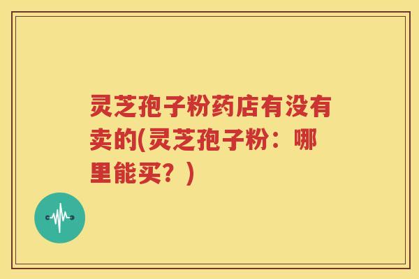 灵芝孢子粉药店有没有卖的(灵芝孢子粉：哪里能买？)
