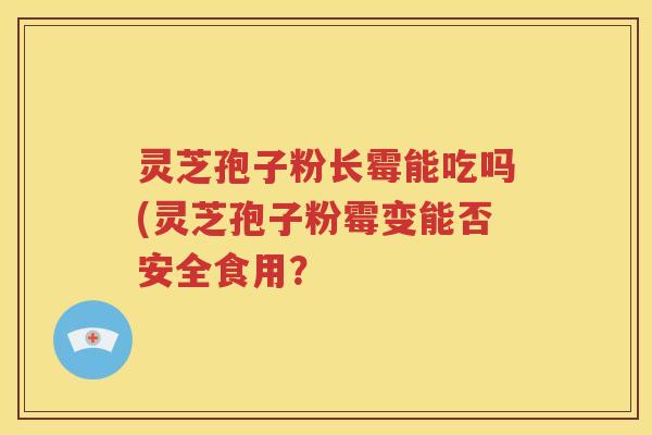 灵芝孢子粉长霉能吃吗(灵芝孢子粉霉变能否安全食用？