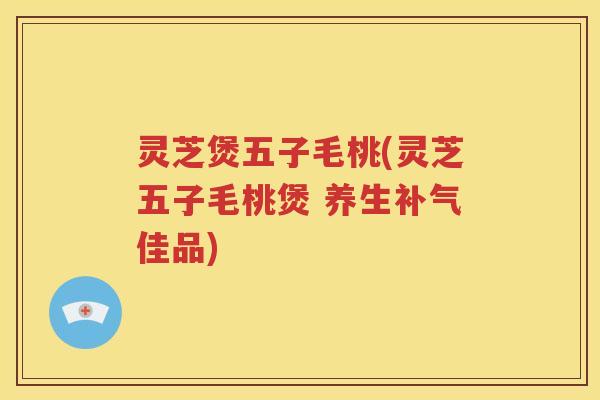 灵芝煲五子毛桃(灵芝五子毛桃煲 养生补气佳品)