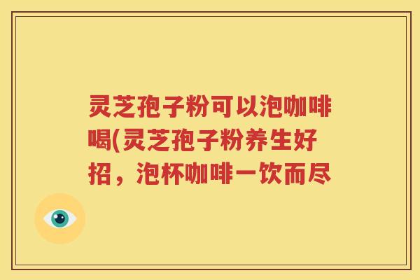 灵芝孢子粉可以泡咖啡喝(灵芝孢子粉养生好招，泡杯咖啡一饮而尽