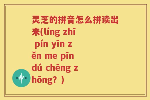 灵芝的拼音怎么拼读出来(líng zhī pín yīn zěn me pīn dú chēng zhōng？)
