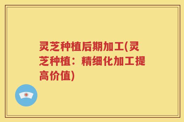 灵芝种植后期加工(灵芝种植：精细化加工提高价值)