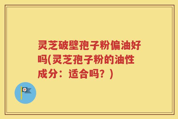灵芝破壁孢子粉偏油好吗(灵芝孢子粉的油性成分：适合吗？)