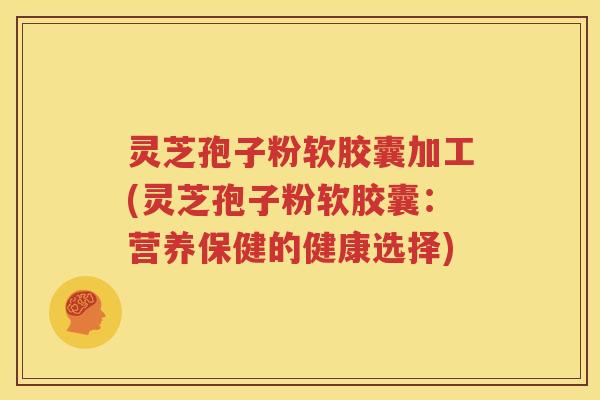 灵芝孢子粉软胶囊加工(灵芝孢子粉软胶囊：营养保健的健康选择)