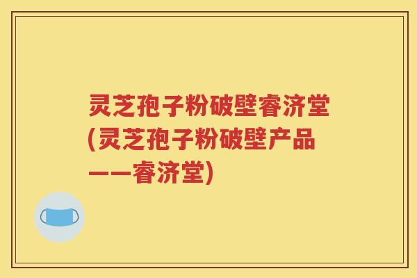 灵芝孢子粉破壁睿济堂(灵芝孢子粉破壁产品——睿济堂)