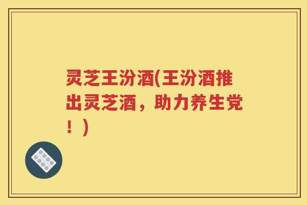 灵芝王汾酒(王汾酒推出灵芝酒，助力养生党！)