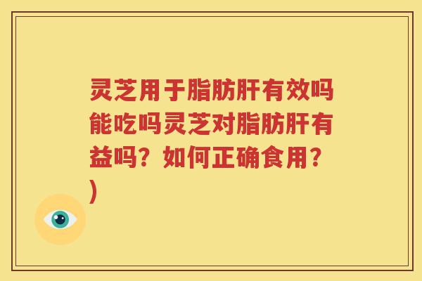 灵芝用于脂肪肝有效吗能吃吗灵芝对脂肪肝有益吗？如何正确食用？)