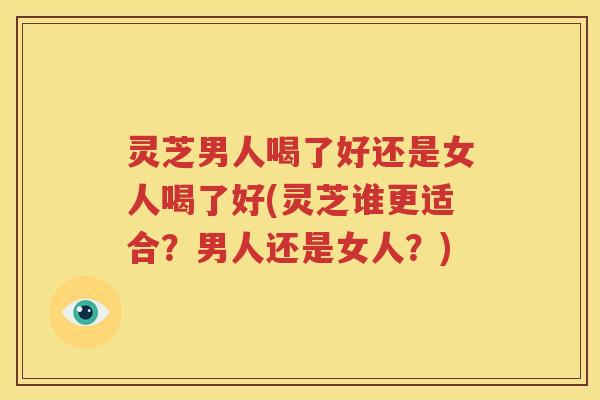 灵芝男人喝了好还是女人喝了好(灵芝谁更适合？男人还是女人？)