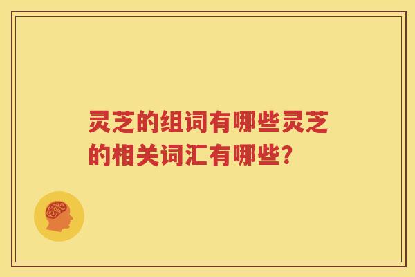 灵芝的组词有哪些灵芝的相关词汇有哪些？