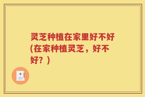 灵芝种植在家里好不好(在家种植灵芝，好不好？)