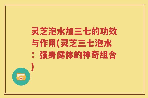 灵芝泡水加三七的功效与作用(灵芝三七泡水：强身健体的神奇组合)
