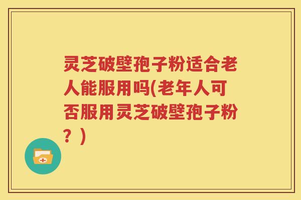 灵芝破壁孢子粉适合老人能服用吗(老年人可否服用灵芝破壁孢子粉？)