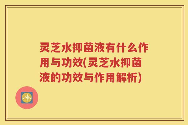 灵芝水抑菌液有什么作用与功效(灵芝水抑菌液的功效与作用解析)